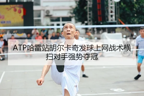 ATP哈雷站胡尔卡奇发球上网战术横扫对手强势夺冠